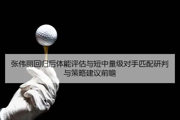 张伟丽回归后体能评估与短中量级对手匹配研判与策略建议前瞻