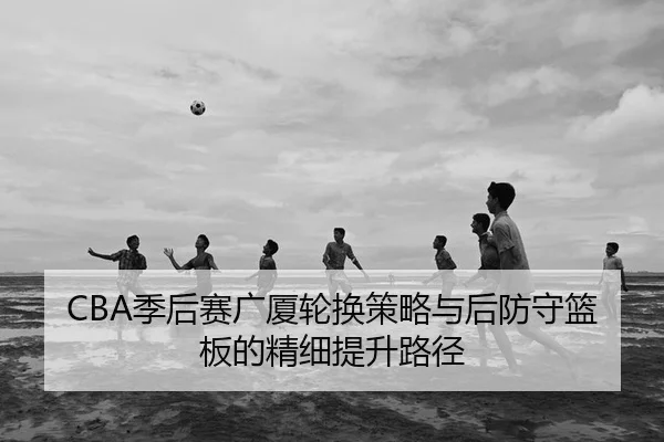 CBA季后赛广厦轮换策略与后防守篮板的精细提升路径